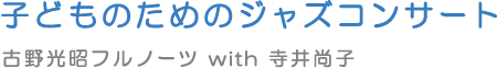 子どものためのジャズコンサート 古野光昭フルノーツ with 寺井尚子