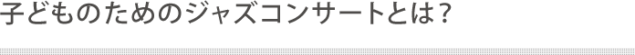 子どものためのジャズコンサートとは？